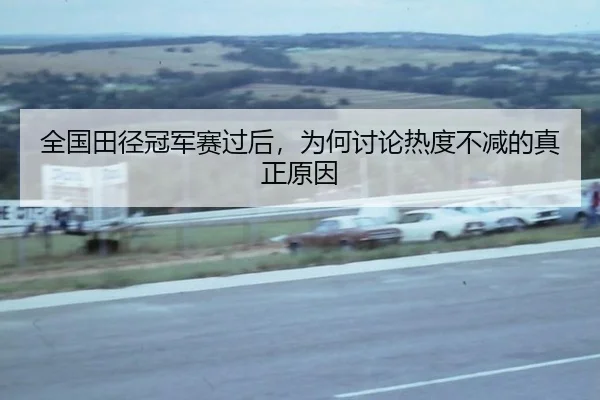 全国田径冠军赛过后，为何讨论热度不减的真正原因
