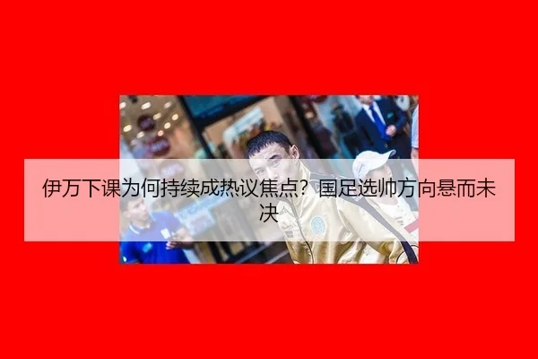 伊万下课为何持续成热议焦点？国足选帅方向悬而未决